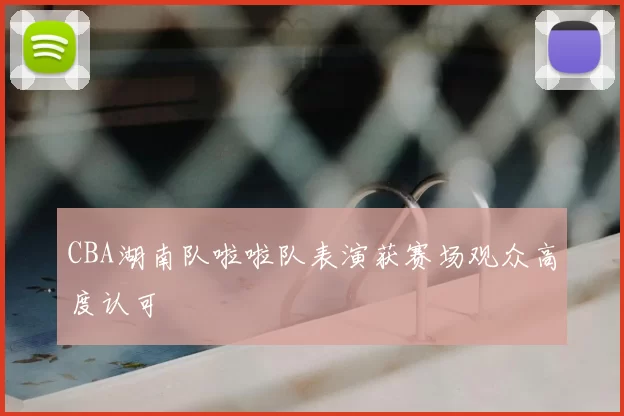 CBA湖南队啦啦队表演获赛场观众高度认可